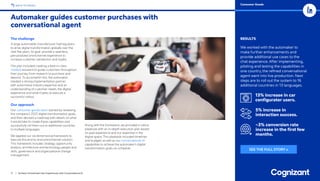 11 / Achieve Unmatched User Experiences with Conversational AI
BACK TO INDEX
Automaker guides customer purchases with
conversational agent
Consumer Goods
RESULTS
We worked with the automaker to
make further enhancements and
provide additional use cases to the
chat experience. After implementing,
piloting and testing the capabilities in
one country, the refined conversational
agent went into live production. Next
steps are to roll out the system to 16
additional countries in 13 languages.
13% increase in car
configurator users.
5% increase in
interaction success.
~3% conversion rate
increase in the first few
months.
The challenge
A large automobile manufacturer had big plans
to drive digital transformation globally over the
next five years. Its goal: provide a seamless,
personalized omnichannel experience to
increase customer satisfaction and loyalty.
The plan included creating a best-in-class
chatbot assistant to guide customers throughout
their journey, from research to purchase and
beyond. To accomplish this, the automaker
needed a strong implementation partner
with automotive industry expertise and an
understanding of customer needs, the digital
experience and what it takes to execute a
successful rollout.
Our approach
Our consumer goods team started by reviewing
the company’s 2025 digital transformation goals,
and then devised a roadmap with details on what
it would take to create these capabilities and
successfully roll them out to additional countries
in multiple languages.
We applied our six-dimensional framework to
execute this end-to-end omnichannel solution.
This framework includes strategy, opportunity
analysis, architecture and technology, people and
skills, governance and organizational change
management.
Along with the framework, we provided a rollout
playbook with an in-depth execution plan based
on past experience and our expertise in the
digital space. This playbook included timelines
and budgets as well as our conversational AI
capabilities to achieve the automaker’s digital
transformation goals on-schedule. SEE THE FULL STORY »
 