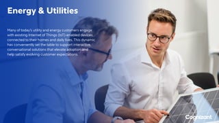 Energy  Utilities
Many of today’s utility and energy customers engage
with existing Internet of Things (IoT)-enabled devices
connected to their homes and daily lives. This dynamic
has conveniently set the table to support interactive,
conversational solutions that elevate adoption and
help satisfy evolving customer expectations.
 