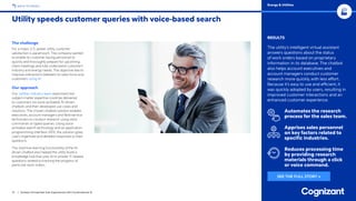 13 / Achieve Unmatched User Experiences with Conversational AI
BACK TO INDEX
RESULTS
The utility’s intelligent virtual assistant
answers questions about the status
of work orders based on proprietary
information in its database. The chatbot
also helps account executives and
account managers conduct customer
research more quickly, with less effort.
Because it’s easy to use and efficient, it
was quickly adopted by users, resulting in
improved customer interactions and an
enhanced customer experience.
Automates the research
process for the sales team.
Apprises sales personnel
on key factors related to
specific industries.
Reduces processing time
by providing research
materials through a click
or voice command.
The challenge
For a major U.S. power utility, customer
satisfaction is paramount. The company wanted
to enable its customer-facing personnel to
quickly and thoroughly prepare for upcoming
client meetings and fully understand customers’
industry and energy needs. The objective was to
improve interactions between its sales force and
customers using AI.
Our approach
Our utilities industry team examined how
subject-matter expertise could be delivered
to customers via voice-activated, AI-driven
chatbots and then developed use cases and
solutions. The chosen chatbot solution enables
executives, account managers and field-service
technicians to conduct research using voice
commands or typed queries. Using voice-
activated search technology and an application
programming interface (API), the solution gives
users organized and detailed responses to their
questions.
The machine-learning functionality of the AI-
driven chatbot also helped the utility build a
knowledge hub that uses AI to answer IT-related
questions related to tracking the progress of
particular work orders.
Utility speeds customer queries with voice-based search
Energy  Utilities
SEE THE FULL STORY »
 