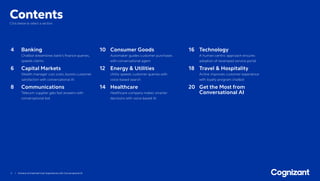 3 / Achieve Unmatched User Experiences with Conversational AI
ContentsClick below to select a section.
4	Banking
Chatbot streamlines bank’s finance queries,
speeds claims
6	Capital Markets
Wealth manager cuts costs, boosts customer
satisfaction with conversational AI
8	Communications
Telecom supplier gets fast answers with
conversational bot
10	Consumer Goods
Automaker guides customer purchases
with conversational agent
12	Energy  Utilities
Utility speeds customer queries with
voice-based search
14	Healthcare
Healthcare company makes smarter
decisions with voice-based AI
16	Technology
A human-centric approach ensures
adoption of revamped service portal
18	Travel  Hospitality
Airline improves customer experience
with loyalty program chatbot
20	Get the Most from
Conversational AI
 