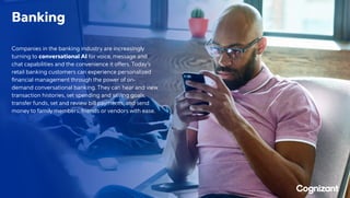 Banking
Companies in the banking industry are increasingly
turning to conversational AI for voice, message and
chat capabilities and the convenience it offers. Today’s
retail banking customers can experience personalized
financial management through the power of on-
demand conversational banking. They can hear and view
transaction histories, set spending and saving goals,
transfer funds, set and review bill payments, and send
money to family members, friends or vendors with ease.
 