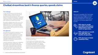 The challenge
A large banking enterprise was looking for an
intelligent solution to reduce the high volume
of calls and requests routed to its finance
department by internal employees. The company
wanted an intelligent virtual assistant capable of
responding to queries related to financial claims
status, payments and approval workflows.
By assigning repetitive tasks to the chatbot, the
organization believed it could free the finance
department to focus on areas where people
add the most value, such as resolving conflicts,
solving problems, defining policies and making
strategic decisions.
Our approach
We worked with the bank to implement a virtual
assistant for employees’ financial inquiries.
The company chose us because of our strong
Microsoft Azure AI competency for consulting,
implementation and employee adaptation.
Employees engage with the virtual assistant
using both voice and text to resolve common
financial claims questions.
Using the enterprise’s single sign-on capabilities,
the intelligent assistant authenticates users
and retrieves relevant details from the related
SAP module using prebuilt data connectors.
It identifies the queries it cannot answer and
escalates them. It then collects all pending
issues, uploads them to the finance document
repository and assigns them to a particular user
for follow-up and closure.
The Microsoft Azure AI-based solution uses
custom speech and cognitive linguistic models
to respond appropriately to user inquiries.
Conversation transcripts and user feedback
are stored and regularly analyzed to recalibrate
cognitive models, continuously improving the
system’s accuracy and performance over time.
Chatbot streamlines bank’s finance queries, speeds claims
5 / Achieve Unmatched User Experiences with Conversational AI
RESULTS
Because it’s available 24x7 and scales
on-demand, the intelligent assistant
boosts accessibility, efficiency and
employee satisfaction. It has also cut
demand on its finance department
by 50%.
35% drop in emails
and calls to the finance
department in the first
month of operation.
50% reduction in emails
and calls after two
months of operation.
43% decrease in ticket
resolution time.
BACK TO INDEX Banking
 