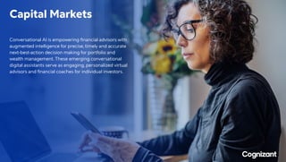 Capital Markets
Conversational AI is empowering financial advisors with
augmented intelligence for precise, timely and accurate
next-best-action decision making for portfolio and
wealth management. These emerging conversational
digital assistants serve as engaging, personalized virtual
advisors and financial coaches for individual investors.
 