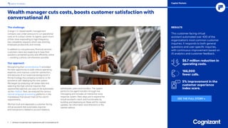 The challenge
A large U.S.-based wealth management
company was under pressure to cut operational
costs at its contact center. Its agents spent much
of their time responding to high-frequency,
low-complexity requests, which was draining
employee productivity and morale.
In addition to cost pressures, financial services
customers were also expecting to have their
questions answered quickly and efficiently online
— avoiding a phone call whenever possible.
Our approach
Recognizing that conversational AI provided
the best opportunity to both reduce operating
expenses and improve customer satisfaction,
and because of our extensive background in
the technology, the company turned to us for
assistance with deploying the new system.
We began by analyzing call center data and
selecting the high-volume inquiries that
represented optimal use cases to be automated
via the chatbot. Next, we analyzed the various
natural language processing platforms in the
marketplace that would meet all the client’s
requirements.
We then built and deployed a customer-facing
virtual assistant that automates inquiries
and transactions related to account balance,
withdrawals, loans and transfers. The system
performs live agent transfers through live
messaging and includes an interactive voice
response system. Next steps are to expand the
virtual assistant’s reach and functionality by
building and deploying an Alexa skill for market
updates, tax information and directions to the
nearest advisor.
Wealth manager cuts costs, boosts customer satisfaction with
conversational AI
7 / Achieve Unmatched User Experiences with Conversational AI
RESULTS
This customer-facing virtual
assistant automated over 400 of the
organization’s most common customer
inquiries. It responds to both general
questions and user-specific inquiries,
with continuous improvement based on
AI analytics and customer feedback.
$6.7 million reduction in
operating costs.
166,000
fewer calls.
5% improvement in the
customer experience
index score.
BACK TO INDEX Capital Markets
SEE THE FULL STORY »
 