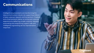 Communications
Intelligent virtual assistants are transforming the
telecommunications industry by supporting millions
of daily customer requests and transactions. Chatbots
and virtual assistants deliver an enhanced customer
experience by deflecting simple customer requests,
automating and streamlining support calls and
intelligently augmenting service representative
responses.
 