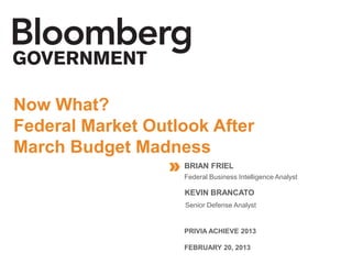 CONTRACTING AND MARCH BUDGET MADNESS
Now What?
Federal Market Outlook After
March Budget Madness
                 » BRIAN FRIEL
                     Federal Business Intelligence Analyst




                                                             //
                     KEVIN BRANCATO
                     Senior Defense Analyst


                     PRIVIA ACHIEVE 2013

                     FEBRUARY 20, 2013
 