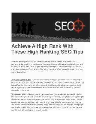 Achieve A High Rank With
These High Ranking SEO Tips
Search engine optimization is a series of techniques that can be very powerful is
implemented properly and consistently. However, it is something that is relatively new and
daunting to many. The key is to gain an understanding of a few key concepts in order to
maximize the results of your efforts. The following article offers several tips which can help
you to do just that.
Join SEO Communities – Joining SEO communities is a great way to learn little insider
tricks of the trade. Say Google suddenly changes their policy and begins to treat HTML title
tags differently. You may not find out about this until your site falls in the rankings. But if
you’re signed up to receive newsletters and e-zines from the SEO community, you will
always be in the know.
Tag appropriately -. No one likes to type something in to google and get search results
that have nothing to do with what they are wanting or needing. Google keeps upgrading its
algorithms to improve its search results to serve up relevant content for its users. Seeing
results that have nothing to do with what they are searching for wastes your visitors time
and makes them frustrated and possibly angry. Make sure your site only pops up to people
who are looking for it by using appropriate tags that match your content, not tagging what
you think will get you higher in search results.
 