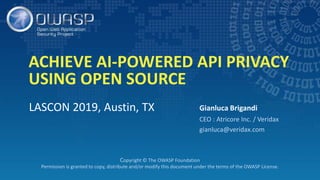 ACHIEVE AI-POWERED API PRIVACY
USING OPEN SOURCE
LASCON 2019, Austin, TX Gianluca Brigandi
CEO : Atricore Inc. / Veridax
gianluca@veridax.com
Copyright © The OWASP Foundation
Permission is granted to copy, distribute and/or modify this document under the terms of the OWASP License.
 