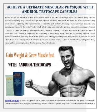 ACHIEVE A ULTIMATE MUSCULAR PHYSIQUE WITH
ANDRIOL TESTOCAPS CAPSULES
Today, we are an inhabitant of that world, which sends us all sorts of messages about the ‘perfect’ body. We are
continuously getting image-related messages from different mediums, both within the media and within our surrounding
environments, signifying what society views as ‘beautiful and perfect’. Nowadays, media provides unrealistic and
stereotypical images of the 'perfect' body, which affect young generation who are more exposed to such images because
of greater access to technology. They usually feel pressure to maintain or achieve high levels of fitness and physical
perfection. Thus, instead of embracing and celebrating a perfect body image, they end up focusing on what can be
hazardous and often physically unachievable perfection. Looking good with perfect body image is a powerful motivator
when it comes to working out with consistency. In case, a person desires to have a muscular body with perfect body
image without any complication, then he may use Andriol testocaps.
Andriol testocaps is a well-accepted form of testosterone used by athletes or body builders for power and strength,
testosterone replacement, and post cycle therapy. Andriol encloses a generic drug called Testosterone Undecanoate that is
 