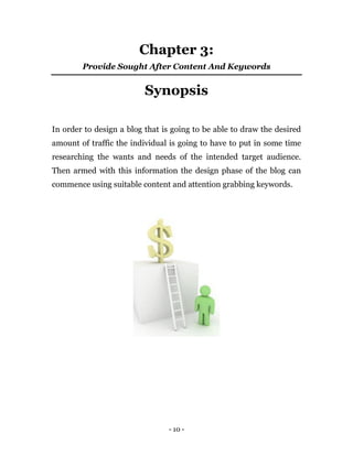 - 10 -
Chapter 3:
Provide Sought After Content And Keywords
Synopsis
In order to design a blog that is going to be able to draw the desired
amount of traffic the individual is going to have to put in some time
researching the wants and needs of the intended target audience.
Then armed with this information the design phase of the blog can
commence using suitable content and attention grabbing keywords.
 