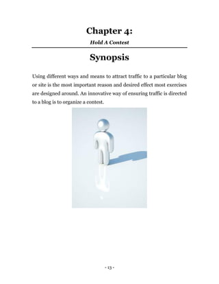 - 13 -
Chapter 4:
Hold A Contest
Synopsis
Using different ways and means to attract traffic to a particular blog
or site is the most important reason and desired effect most exercises
are designed around. An innovative way of ensuring traffic is directed
to a blog is to organize a contest.
 