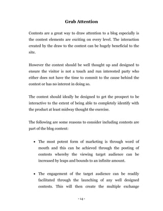 - 14 -
Grab Attention
Contests are a great way to draw attention to a blog especially is
the contest elements are exciting on every level. The interaction
created by the draw to the contest can be hugely beneficial to the
site.
However the contest should be well thought up and designed to
ensure the visitor is not a touch and run interested party who
either does not have the time to commit to the cause behind the
contest or has no interest in doing so.
The contest should ideally be designed to get the prospect to be
interactive to the extent of being able to completely identify with
the product at least midway thought the exercise.
The following are some reasons to consider including contests are
part of the blog content:
 The most potent form of marketing is through word of
mouth and this can be achieved through the posting of
contests whereby the viewing target audience can be
increased by leaps and bounds to an infinite amount.
 The engagement of the target audience can be readily
facilitated through the launching of any well designed
contests. This will then create the multiple exchange
 