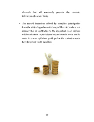 - 15 -
channels that will eventually generate the valuable;
interaction of a wider basis.
 The reward incentives offered by complete participation
from the visitor logged onto the blog will have to be done in a
manner that is worthwhile to the individual. Most visitors
will be reluctant to participate beyond certain levels and in
order to ensure optimized participation the contest rewards
have to be well worth the effort.
 