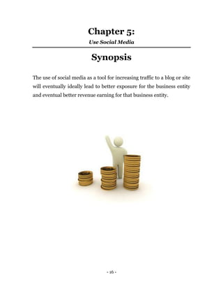- 16 -
Chapter 5:
Use Social Media
Synopsis
The use of social media as a tool for increasing traffic to a blog or site
will eventually ideally lead to better exposure for the business entity
and eventual better revenue earning for that business entity.
 