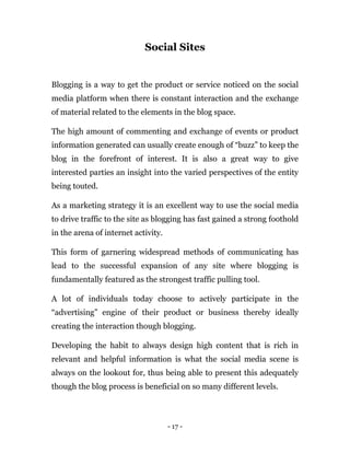 - 17 -
Social Sites
Blogging is a way to get the product or service noticed on the social
media platform when there is constant interaction and the exchange
of material related to the elements in the blog space.
The high amount of commenting and exchange of events or product
information generated can usually create enough of “buzz” to keep the
blog in the forefront of interest. It is also a great way to give
interested parties an insight into the varied perspectives of the entity
being touted.
As a marketing strategy it is an excellent way to use the social media
to drive traffic to the site as blogging has fast gained a strong foothold
in the arena of internet activity.
This form of garnering widespread methods of communicating has
lead to the successful expansion of any site where blogging is
fundamentally featured as the strongest traffic pulling tool.
A lot of individuals today choose to actively participate in the
“advertising” engine of their product or business thereby ideally
creating the interaction though blogging.
Developing the habit to always design high content that is rich in
relevant and helpful information is what the social media scene is
always on the lookout for, thus being able to present this adequately
though the blog process is beneficial on so many different levels.
 