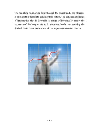 - 18 -
The branding positioning done through the social media via blogging
is also another reason to consider this option. The constant exchange
of information that is favorable in nature will eventually ensure the
exposure of the blog or site to its optimum levels thus creating the
desired traffic draw to the site with the impressive revenue returns.
 