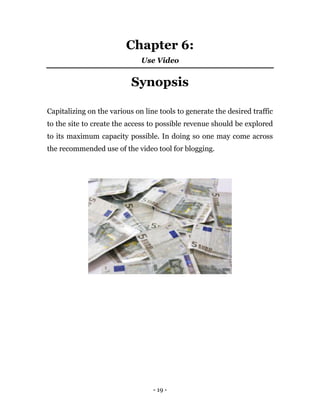 - 19 -
Chapter 6:
Use Video
Synopsis
Capitalizing on the various on line tools to generate the desired traffic
to the site to create the access to possible revenue should be explored
to its maximum capacity possible. In doing so one may come across
the recommended use of the video tool for blogging.
 