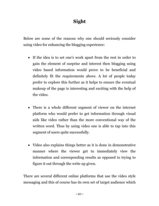 - 20 -
Sight
Below are some of the reasons why one should seriously consider
using video for enhancing the blogging experience:
 If the idea is to set one’s work apart from the rest in order to
gain the element of surprise and interest then blogging using
video based information would prove to be beneficial and
definitely fit the requirements above. A lot of people today
prefer to explore this further as it helps to ensure the eventual
makeup of the page is interesting and exciting with the help of
the video.
 There is a whole different segment of viewer on the internet
platform who would prefer to get information through visual
aids like video rather than the more conventional way of the
written word. Thus by using video one is able to tap into this
segment of users quite successfully.
 Video also explains things better as it is done in demonstrative
manner where the viewer get to immediately view the
information and corresponding results as opposed to trying to
figure it out through the write up given.
There are several different online platforms that use the video style
messaging and this of course has its own set of target audience which
 
