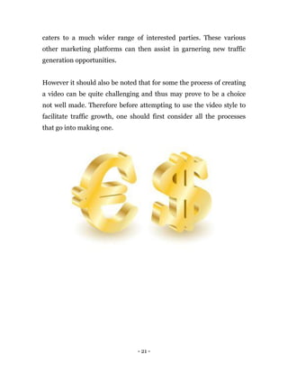 - 21 -
caters to a much wider range of interested parties. These various
other marketing platforms can then assist in garnering new traffic
generation opportunities.
However it should also be noted that for some the process of creating
a video can be quite challenging and thus may prove to be a choice
not well made. Therefore before attempting to use the video style to
facilitate traffic growth, one should first consider all the processes
that go into making one.
 