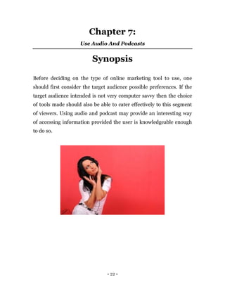 - 22 -
Chapter 7:
Use Audio And Podcasts
Synopsis
Before deciding on the type of online marketing tool to use, one
should first consider the target audience possible preferences. If the
target audience intended is not very computer savvy then the choice
of tools made should also be able to cater effectively to this segment
of viewers. Using audio and podcast may provide an interesting way
of accessing information provided the user is knowledgeable enough
to do so.
 