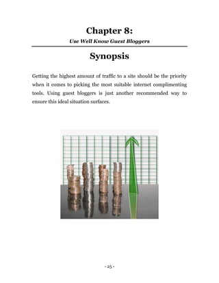 - 25 -
Chapter 8:
Use Well Know Guest Bloggers
Synopsis
Getting the highest amount of traffic to a site should be the priority
when it comes to picking the most suitable internet complimenting
tools. Using guest bloggers is just another recommended way to
ensure this ideal situation surfaces.
 