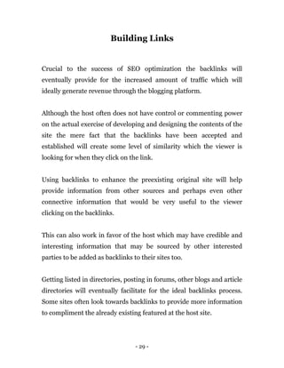 - 29 -
Building Links
Crucial to the success of SEO optimization the backlinks will
eventually provide for the increased amount of traffic which will
ideally generate revenue through the blogging platform.
Although the host often does not have control or commenting power
on the actual exercise of developing and designing the contents of the
site the mere fact that the backlinks have been accepted and
established will create some level of similarity which the viewer is
looking for when they click on the link.
Using backlinks to enhance the preexisting original site will help
provide information from other sources and perhaps even other
connective information that would be very useful to the viewer
clicking on the backlinks.
This can also work in favor of the host which may have credible and
interesting information that may be sourced by other interested
parties to be added as backlinks to their sites too.
Getting listed in directories, posting in forums, other blogs and article
directories will eventually facilitate for the ideal backlinks process.
Some sites often look towards backlinks to provide more information
to compliment the already existing featured at the host site.
 