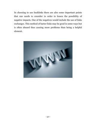 - 30 -
In choosing to use backlinks there are also some important points
that one needs to consider in order to lessen the possibility of
negative impacts. One of the negatives would include the use of links
exchanges. This method of barter links may be good in some ways but
is often abused thus causing more problems than being a helpful
element.
 