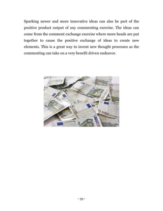- 33 -
Sparking newer and more innovative ideas can also be part of the
positive product output of any commenting exercise. The ideas can
come from the comment exchange exercise where more heads are put
together to cause the positive exchange of ideas to create new
elements. This is a great way to invent new thought processes as the
commenting can take on a very benefit driven endeavor.
 