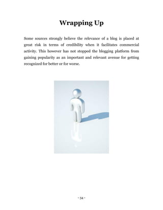 - 34 -
Wrapping Up
Some sources strongly believe the relevance of a blog is placed at
great risk in terms of credibility when it facilitates commercial
activity. This however has not stopped the blogging platform from
gaining popularity as an important and relevant avenue for getting
recognized for better or for worse.
 