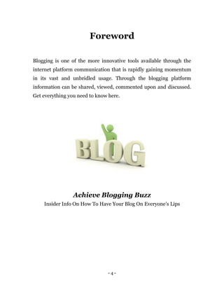 - 4 -
Foreword
Blogging is one of the more innovative tools available through the
internet platform communication that is rapidly gaining momentum
in its vast and unbridled usage. Through the blogging platform
information can be shared, viewed, commented upon and discussed.
Get everything you need to know here.
Achieve Blogging Buzz
Insider Info On How To Have Your Blog On Everyone’s Lips
 