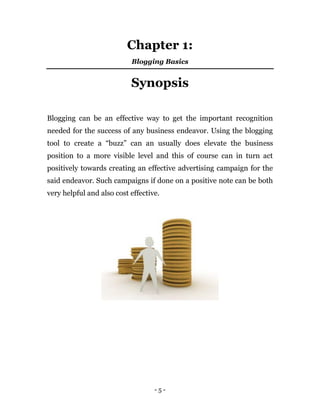 - 5 -
Chapter 1:
Blogging Basics
Synopsis
Blogging can be an effective way to get the important recognition
needed for the success of any business endeavor. Using the blogging
tool to create a “buzz” can an usually does elevate the business
position to a more visible level and this of course can in turn act
positively towards creating an effective advertising campaign for the
said endeavor. Such campaigns if done on a positive note can be both
very helpful and also cost effective.
 