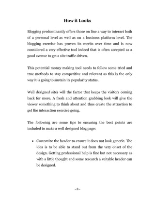 - 8 -
How it Looks
Blogging predominantly offers those on line a way to interact both
of a personal level as well as on a business platform level. The
blogging exercise has proven its merits over time and is now
considered a very effective tool indeed that is often accepted as a
good avenue to get a site traffic driven.
This potential money making tool needs to follow some tried and
true methods to stay competitive and relevant as this is the only
way it is going to sustain its popularity status.
Well designed sites will the factor that keeps the visitors coming
back for more. A fresh and attention grabbing look will give the
viewer something to think about and thus create the attraction to
get the interaction exercise going.
The following are some tips to ensuring the best points are
included to make a well designed blog page:
 Customize the header to ensure it does not look generic. The
idea is to be able to stand out from the very onset of the
design. Getting professional help is fine but not necessary as
with a little thought and some research a suitable header can
be designed.
 