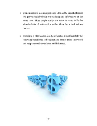 - 9 -
 Using photos is also another good idea as the visual effects it
will provide can be both eye catching and informative at the
same time. Most people today are more in tuned with the
visual effects of information rather than the actual written
matter.
 Including a RSS feed is also beneficial as it will facilitate the
following experience to be easier and ensure those interested
can keep themselves updated and informed.
 