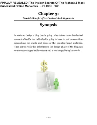 - 10 -
Chapter 3:
Provide Sought After Content And Keywords
Synopsis
In order to design a blog that is going to be able to draw the desired
amount of traffic the individual is going to have to put in some time
researching the wants and needs of the intended target audience.
Then armed with this information the design phase of the blog can
commence using suitable content and attention grabbing keywords.
FINALLY REVEALED: The Insider Secrets Of The Richest & Most
Successful Online Marketers .....CLICK HERE
 