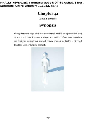 - 13 -
Chapter 4:
Hold A Contest
Synopsis
Using different ways and means to attract traffic to a particular blog
or site is the most important reason and desired effect most exercises
are designed around. An innovative way of ensuring traffic is directed
to a blog is to organize a contest.
FINALLY REVEALED: The Insider Secrets Of The Richest & Most
Successful Online Marketers .....CLICK HERE
 