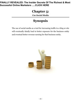 - 16 -
Chapter 5:
Use Social Media
Synopsis
The use of social media as a tool for increasing traffic to a blog or site
will eventually ideally lead to better exposure for the business entity
and eventual better revenue earning for that business entity.
FINALLY REVEALED: The Insider Secrets Of The Richest & Most
Successful Online Marketers .....CLICK HERE
 