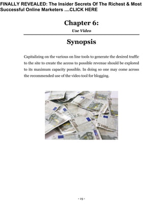- 19 -
Chapter 6:
Use Video
Synopsis
Capitalizing on the various on line tools to generate the desired traffic
to the site to create the access to possible revenue should be explored
to its maximum capacity possible. In doing so one may come across
the recommended use of the video tool for blogging.
FINALLY REVEALED: The Insider Secrets Of The Richest & Most
Successful Online Marketers ....CLICK HERE
 