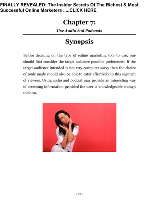- 22 -
Chapter 7:
Use Audio And Podcasts
Synopsis
Before deciding on the type of online marketing tool to use, one
should first consider the target audience possible preferences. If the
target audience intended is not very computer savvy then the choice
of tools made should also be able to cater effectively to this segment
of viewers. Using audio and podcast may provide an interesting way
of accessing information provided the user is knowledgeable enough
to do so.
FINALLY REVEALED: The Insider Secrets Of The Richest & Most
Successful Online Marketers .....CLICK HERE
 