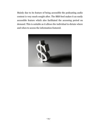 - 24 -
Mainly due to its feature of being accessible the podcasting audio
content is very much sought after. The RRS feed makes it an easily
accessible feature which also facilitated the accessing period on
demand. This is suitable as it allows the individual to dictate where
and when to access the information featured.
 