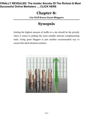 - 25 -
Chapter 8:
Use Well Know Guest Bloggers
Synopsis
Getting the highest amount of traffic to a site should be the priority
when it comes to picking the most suitable internet complimenting
tools. Using guest bloggers is just another recommended way to
ensure this ideal situation surfaces.
FINALLY REVEALED: The Insider Secrets Of The Richest & Most
Successful Online Marketers .....CLICK HERE
 