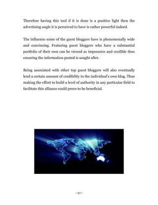 - 27 -
Therefore having this tool if it is done is a positive light then the
advertising angle it is perceived to have is rather powerful indeed.
The influence some of the guest bloggers have is phenomenally wide
and convincing. Featuring guest bloggers who have a substantial
portfolio of their own can be viewed as impressive and credible thus
ensuring the information posted is sought after.
Being associated with other top guest bloggers will also eventually
lend a certain amount of credibility to the individual’s own blog. Thus
making the effort to build a level of authority in any particular field to
facilitate this alliance could prove to be beneficial.
 