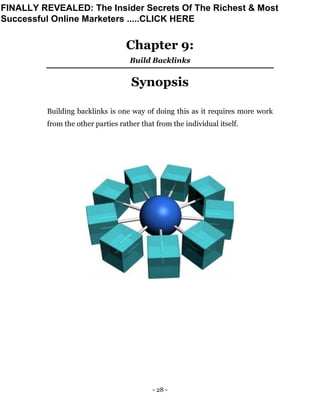 - 28 -
Chapter 9:
Build Backlinks
Synopsis
Building backlinks is one way of doing this as it requires more work
from the other parties rather that from the individual itself.
FINALLY REVEALED: The Insider Secrets Of The Richest & Most
Successful Online Marketers .....CLICK HERE
 