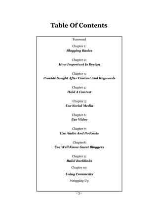 - 3 -
Table Of Contents
Foreword
Chapter 1:
Blogging Basics
Chapter 2:
How Important Is Design
Chapter 3:
Provide Sought After Content And Keywords
Chapter 4:
Hold A Contest
Chapter 5:
Use Social Media
Chapter 6:
Use Video
Chapter 7:
Use Audio And Podcasts
Chapter8:
Use Well Know Guest Bloggers
Chapter 9:
Build Backlinks
Chapter 10:
Using Comments
Wrapping Up
 