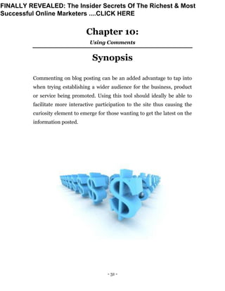 - 31 -
Chapter 10:
Using Comments
Synopsis
Commenting on blog posting can be an added advantage to tap into
when trying establishing a wider audience for the business, product
or service being promoted. Using this tool should ideally be able to
facilitate more interactive participation to the site thus causing the
curiosity element to emerge for those wanting to get the latest on the
information posted.
FINALLY REVEALED: The Insider Secrets Of The Richest & Most
Successful Online Marketers ....CLICK HERE
 