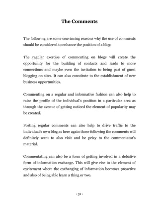 - 32 -
The Comments
The following are some convincing reasons why the use of comments
should be considered to enhance the position of a blog:
The regular exercise of commenting on blogs will create the
opportunity for the building of contacts and leads to more
connections and maybe even the invitation to being part of guest
blogging on sites. It can also constitute to the establishment of new
business opportunities.
Commenting on a regular and informative fashion can also help to
raise the profile of the individual’s position in a particular area as
through the avenue of getting noticed the element of popularity may
be created.
Posting regular comments can also help to drive traffic to the
individual’s own blog as here again those following the comments will
definitely want to also visit and be privy to the commentator’s
material.
Commentating can also be a form of getting involved in a debative
form of information exchange. This will give rise to the element of
excitement where the exchanging of information becomes proactive
and also of being able learn a thing or two.
 