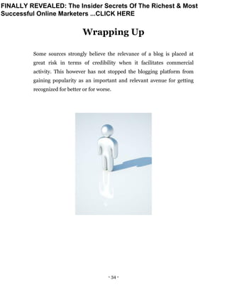 - 34 -
Wrapping Up
Some sources strongly believe the relevance of a blog is placed at
great risk in terms of credibility when it facilitates commercial
activity. This however has not stopped the blogging platform from
gaining popularity as an important and relevant avenue for getting
recognized for better or for worse.
FINALLY REVEALED: The Insider Secrets Of The Richest & Most
Successful Online Marketers ...CLICK HERE
 