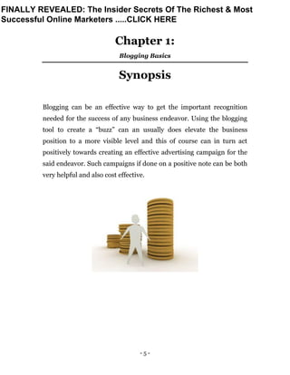 - 5 -
Chapter 1:
Blogging Basics
Synopsis
Blogging can be an effective way to get the important recognition
needed for the success of any business endeavor. Using the blogging
tool to create a “buzz” can an usually does elevate the business
position to a more visible level and this of course can in turn act
positively towards creating an effective advertising campaign for the
said endeavor. Such campaigns if done on a positive note can be both
very helpful and also cost effective.
FINALLY REVEALED: The Insider Secrets Of The Richest & Most
Successful Online Marketers .....CLICK HERE
 