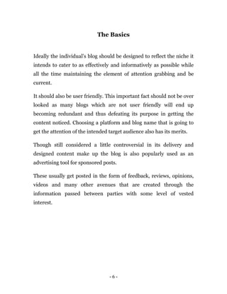 - 6 -
The Basics
Ideally the individual’s blog should be designed to reflect the niche it
intends to cater to as effectively and informatively as possible while
all the time maintaining the element of attention grabbing and be
current.
It should also be user friendly. This important fact should not be over
looked as many blogs which are not user friendly will end up
becoming redundant and thus defeating its purpose in getting the
content noticed. Choosing a platform and blog name that is going to
get the attention of the intended target audience also has its merits.
Though still considered a little controversial in its delivery and
designed content make up the blog is also popularly used as an
advertising tool for sponsored posts.
These usually get posted in the form of feedback, reviews, opinions,
videos and many other avenues that are created through the
information passed between parties with some level of vested
interest.
 