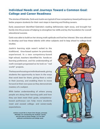 The stories of Gabriela, Carla and Justin are typical of how competency-based pathways can
better prepare students for their next steps in learning and finding careers.
Early assessment identified Gabriela’s reading deficiencies right away, and brought her
family into the process of helping to strengthen her skills and lay the foundation for overall
educational success.
Carla was able to build on her strong math aptitude and fuel her interest. She was allowed
to develop and fuse these talents with other subjects and to leap ahead to college-level
studies.
Justin’s learning style wasn’t suited to the
traditional, time-based system he previously
experienced. In a new competency-based
high school, teachers identified his hands-on
learning preference, and his understanding of
math concepts progressed as he took on “real
world” projects.
Thekeysarefocusingonindividualneeds,giving
students the opportunity to learn in the ways
that work best for them; giving them a voice
in their journey, and enabling them to move
forward at their own pace as they demonstrate
mastery of a subject.
With better understanding of where young
people are along their learning path and how
they can best meet their goals, competency-
based pathways can help more students
meet and exceed college- and career-ready
expectations.
Individual Needs and Journeys Toward a Common Goal:
College and Career Readiness
Achieve would like to thank Chris Sturgis, principal,
MetisNet, for contributing the students’ stories;
and the team at Evans Design, LLC for their
editorial contributions and design work.
 