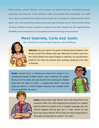 More states, school districts and schools are exploring how competency-based
pathways can help far more students reach and exceed the knowledge and skills
they need to graduate from high school prepared to succeed in college and the work-
place. How do competency-based pathways help students do so? Here are the stories
of three students whose academic progress has been shaped by the opportunities,
flexibility and transparency of competency-based learning environments.
Justin entered East High School with wide disparities in his
academic skills. His initial assessments showed him slightly
behind where he needed to be in English language arts, but
Justin’s biggest learning gap was in math, where he was
about two years behind. He had become discouraged back in
7th grade and decided he couldn’t “do math.”
Meet Gabriela, Carla and Justin
Three Students’ Journeys through Competency-Based Pathways
Gabriela has just started 1st grade at Multicultural Academy. Her
family moved from Mexico last year. Although her father was from
the United States and spoke English to Gabriela, her grandmother
cared for her when her parents were working, speaking to her only
in Spanish.
Carla moved from a traditional classroom system to a
competency-based middle school upon entering 7th grade.
During her first week, she was found to be working at a higher
level than her peers in math – a subject she loved – but was
slipping behind in social studies because she needed more
time to read than her peers.
 